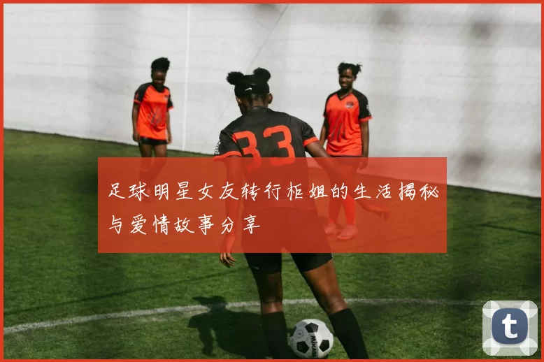 足球明星女友转行柜姐的生活揭秘与爱情故事分享