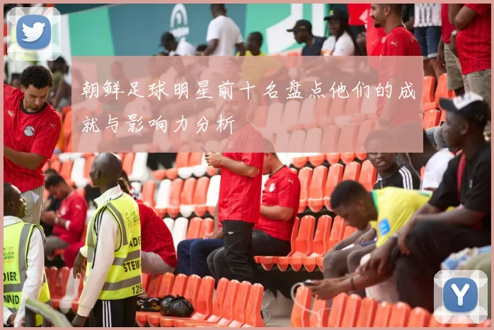 朝鲜足球明星前十名盘点他们的成就与影响力分析