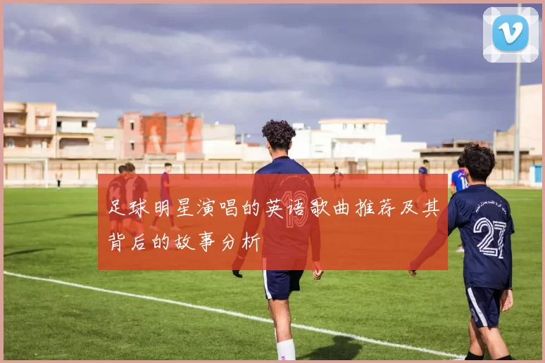 足球明星演唱的英语歌曲推荐及其背后的故事分析