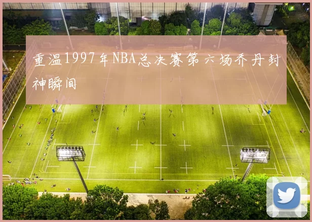 重温1997年NBA总决赛第六场乔丹封神瞬间