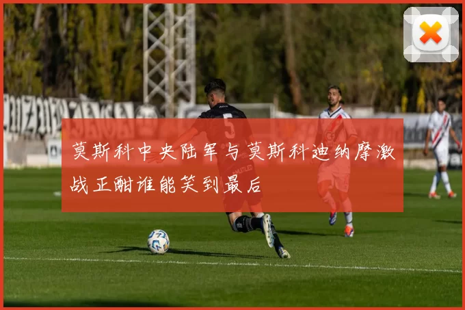 莫斯科中央陆军与莫斯科迪纳摩激战正酣谁能笑到最后