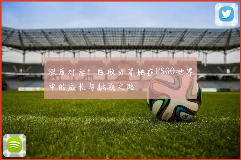 深度对话：陈敏分享她在CSGO世界中的成长与挑战之路