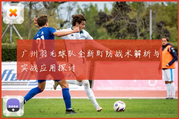 广州羽毛球队全新盯防战术解析与实战应用探讨