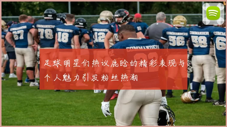足球明星们热议鹿晗的精彩表现与个人魅力引发粉丝热潮