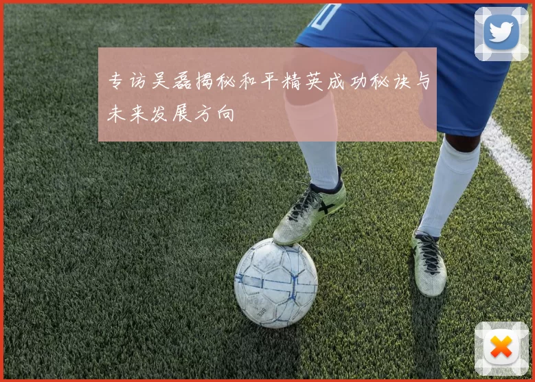 专访吴磊揭秘和平精英成功秘诀与未来发展方向