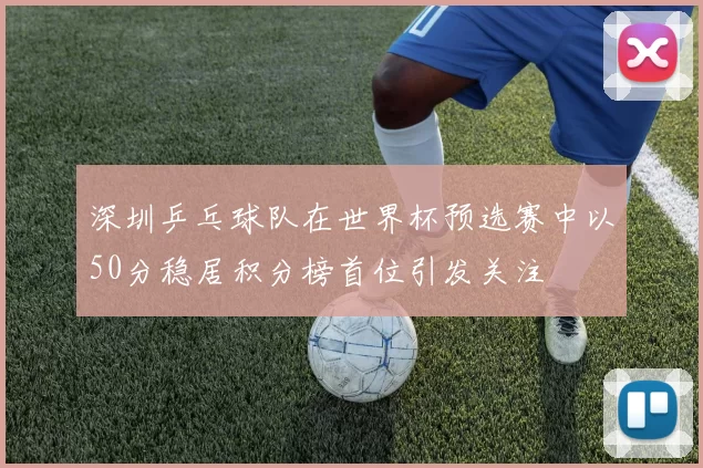 深圳乒乓球队在世界杯预选赛中以50分稳居积分榜首位引发关注