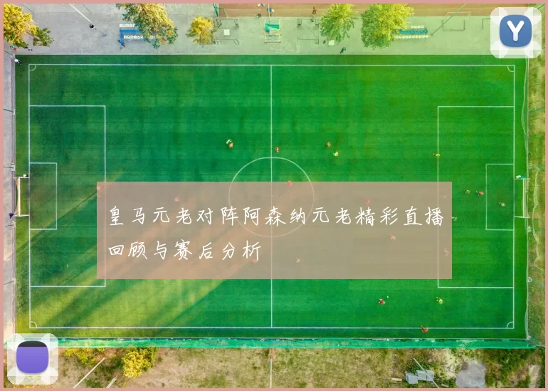 皇马元老对阵阿森纳元老精彩直播回顾与赛后分析