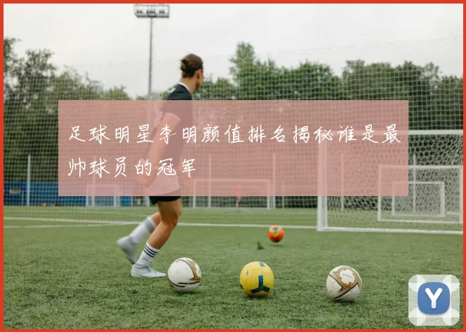 足球明星李明颜值排名揭秘谁是最帅球员的冠军