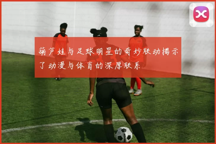 葫芦娃与足球明星的奇妙联动揭示了动漫与体育的深厚联系