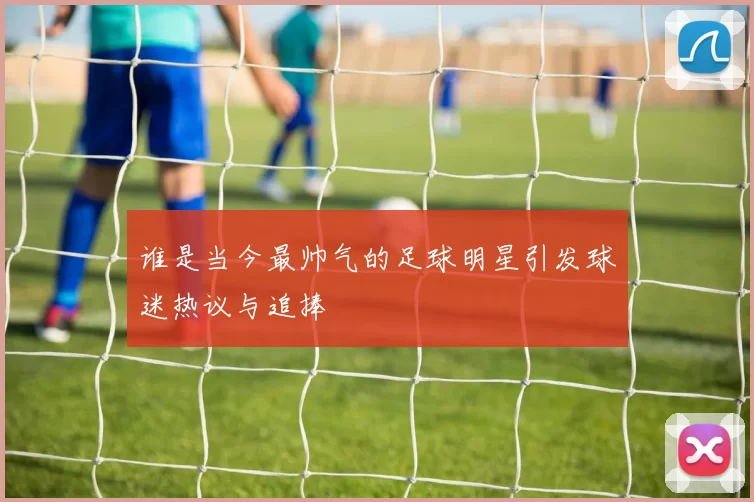 谁是当今最帅气的足球明星引发球迷热议与追捧