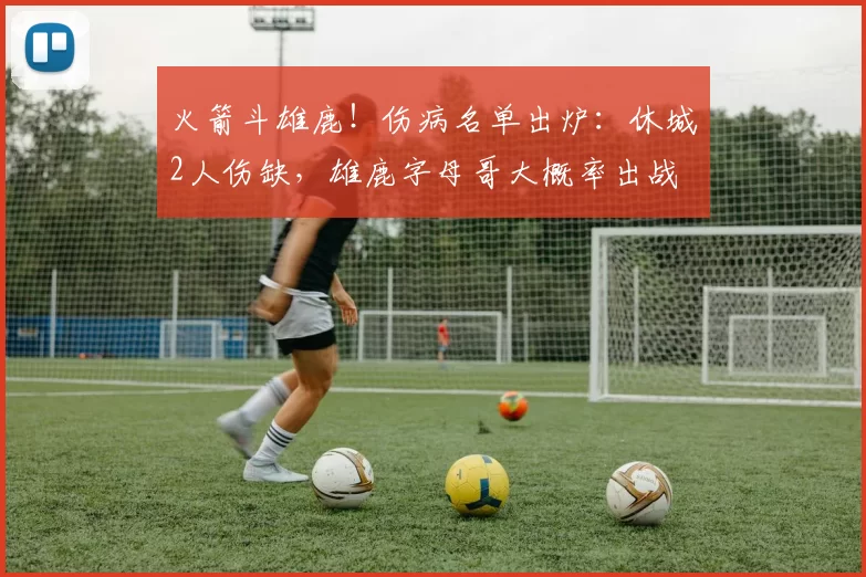 火箭斗雄鹿！伤病名单出炉：休城2人伤缺，雄鹿字母哥大概率出战