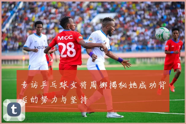 专访乒乓球女将周娜揭秘她成功背后的努力与坚持