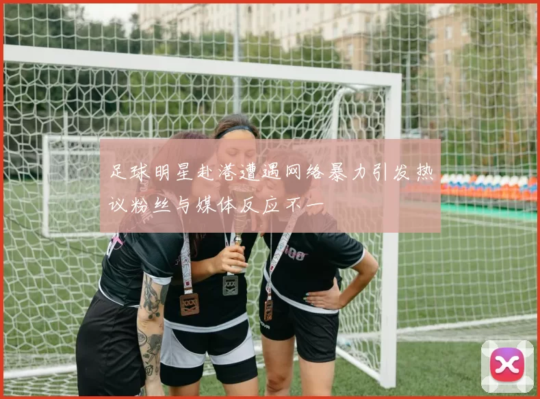 足球明星赴港遭遇网络暴力引发热议粉丝与媒体反应不一