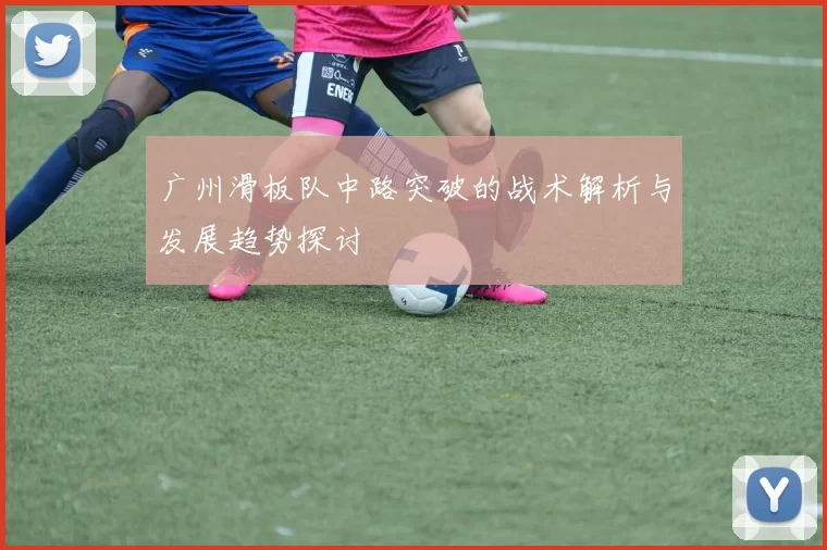 广州滑板队中路突破的战术解析与发展趋势探讨