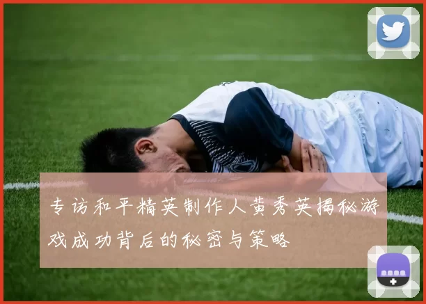 专访和平精英制作人黄秀英揭秘游戏成功背后的秘密与策略