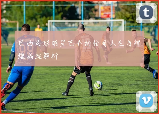 巴西足球明星巴乔的传奇人生与辉煌成就解析