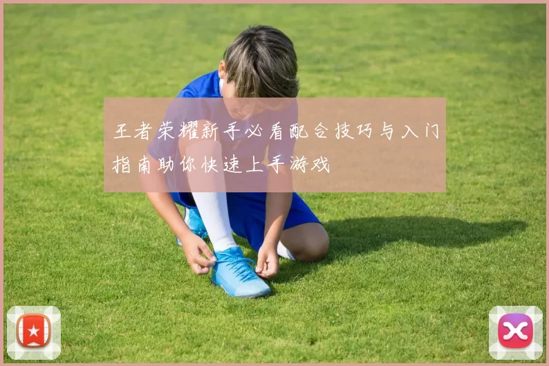 王者荣耀新手必看配合技巧与入门指南助你快速上手游戏