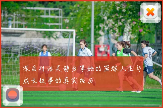 深度对话吴静分享她的篮球人生与成长故事的真实经历