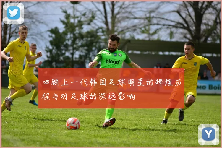 回顾上一代韩国足球明星的辉煌历程与对足球的深远影响