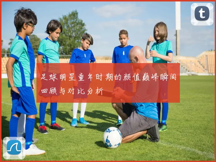 足球明星童年时期的颜值巅峰瞬间回顾与对比分析