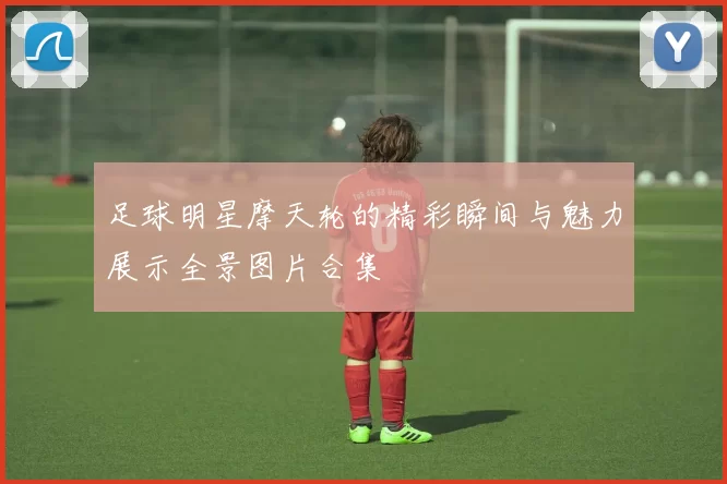 足球明星摩天轮的精彩瞬间与魅力展示全景图片合集