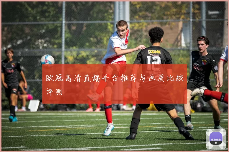 欧冠高清直播平台推荐与画质比较评测