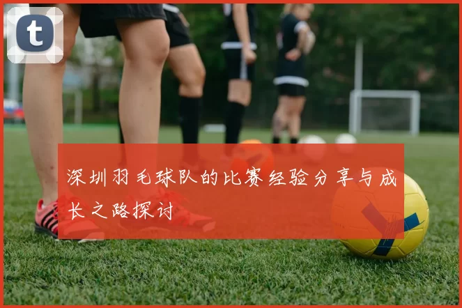 深圳羽毛球队的比赛经验分享与成长之路探讨