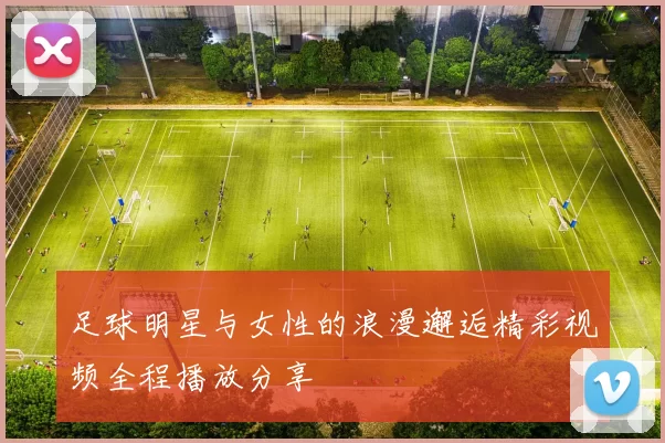 足球明星与女性的浪漫邂逅精彩视频全程播放分享