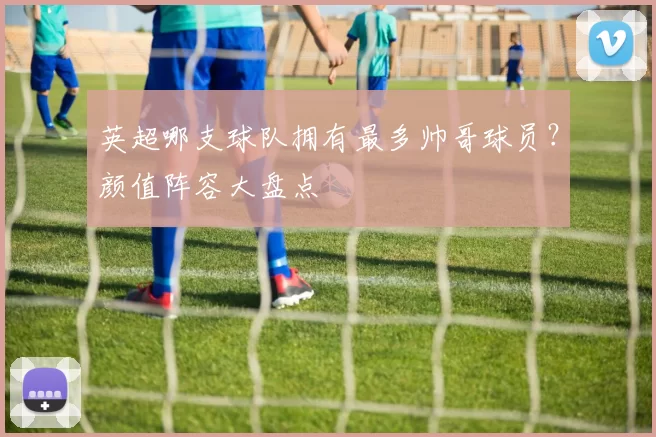 英超哪支球队拥有最多帅哥球员？颜值阵容大盘点