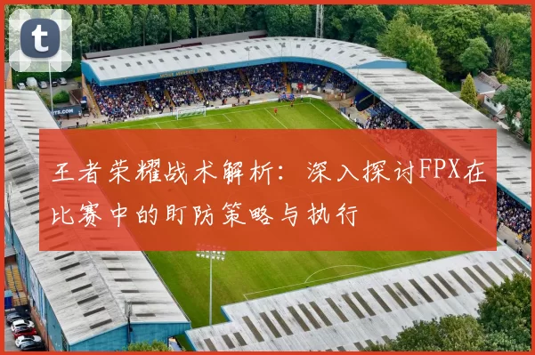 王者荣耀战术解析：深入探讨FPX在比赛中的盯防策略与执行
