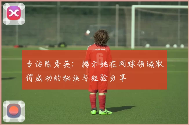 专访陈秀英：揭示她在网球领域取得成功的秘诀与经验分享