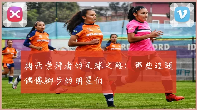 梅西崇拜者的足球之路：那些追随偶像脚步的明星们