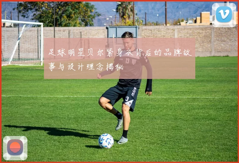 足球明星贝尔紧身衣背后的品牌故事与设计理念揭秘