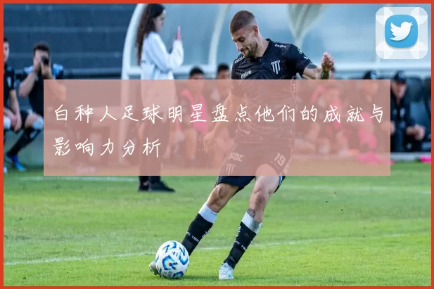 白种人足球明星盘点他们的成就与影响力分析