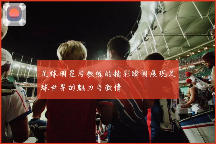 足球明星与教练的精彩瞬间展现足球世界的魅力与激情