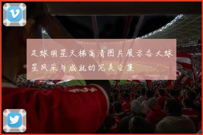 足球明星天梯高清图片展示各大球星风采与成就的完美合集