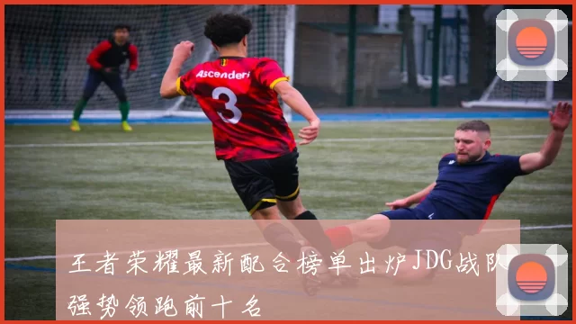 王者荣耀最新配合榜单出炉JDG战队强势领跑前十名
