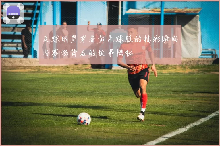 足球明星穿着黄色球服的精彩瞬间与赛场背后的故事揭秘