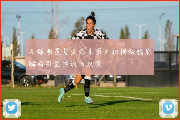 足球明星与女生亲密互动揭秘精彩瞬间引发热议与欢笑