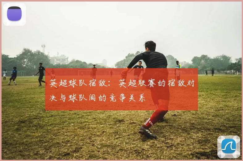 英超球队宿敌：英超联赛的宿敌对决与球队间的竞争关系
