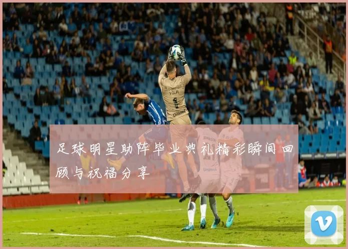 足球明星助阵毕业典礼精彩瞬间回顾与祝福分享