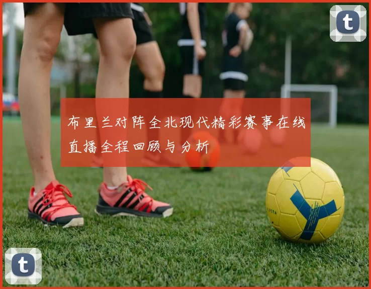 布里兰对阵全北现代精彩赛事在线直播全程回顾与分析
