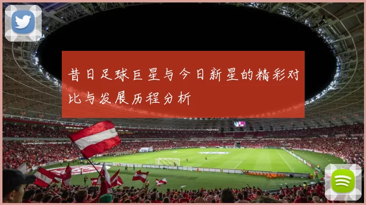 昔日足球巨星与今日新星的精彩对比与发展历程分析
