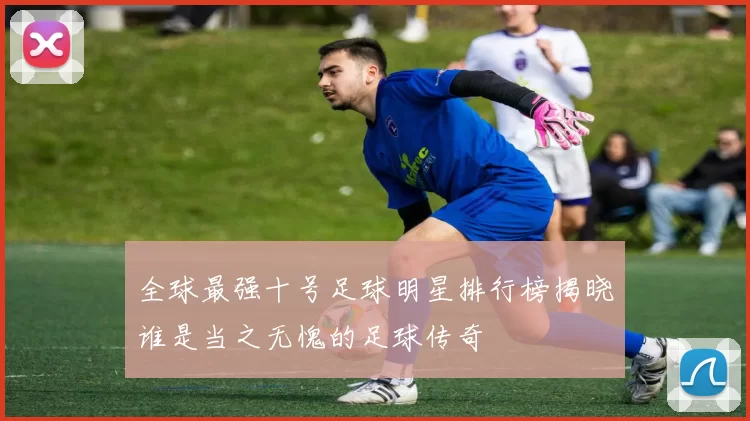 全球最强十号足球明星排行榜揭晓谁是当之无愧的足球传奇