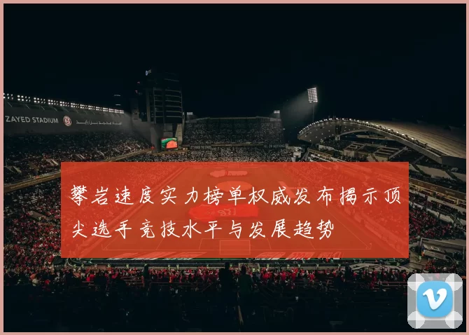 攀岩速度实力榜单权威发布揭示顶尖选手竞技水平与发展趋势