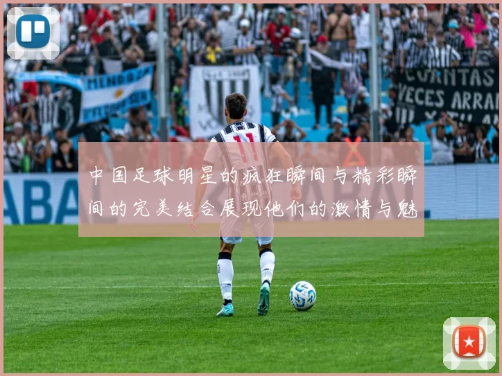 中国足球明星的疯狂瞬间与精彩瞬间的完美结合展现他们的激情与魅力