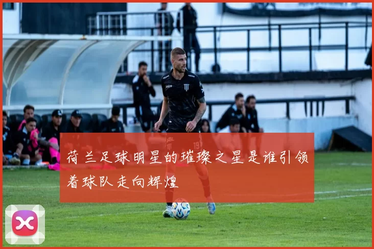 荷兰足球明星的璀璨之星是谁引领着球队走向辉煌