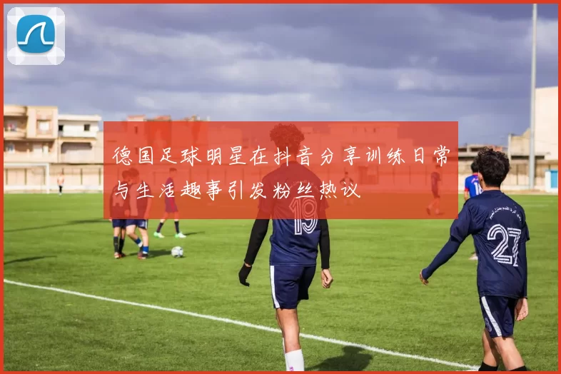 德国足球明星在抖音分享训练日常与生活趣事引发粉丝热议