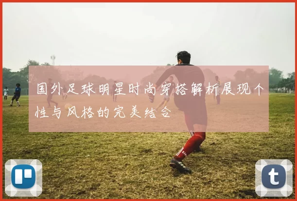 国外足球明星时尚穿搭解析展现个性与风格的完美结合