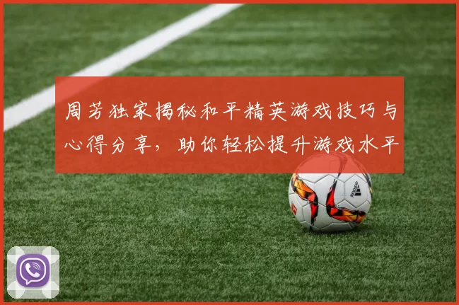 周芳独家揭秘和平精英游戏技巧与心得分享，助你轻松提升游戏水平